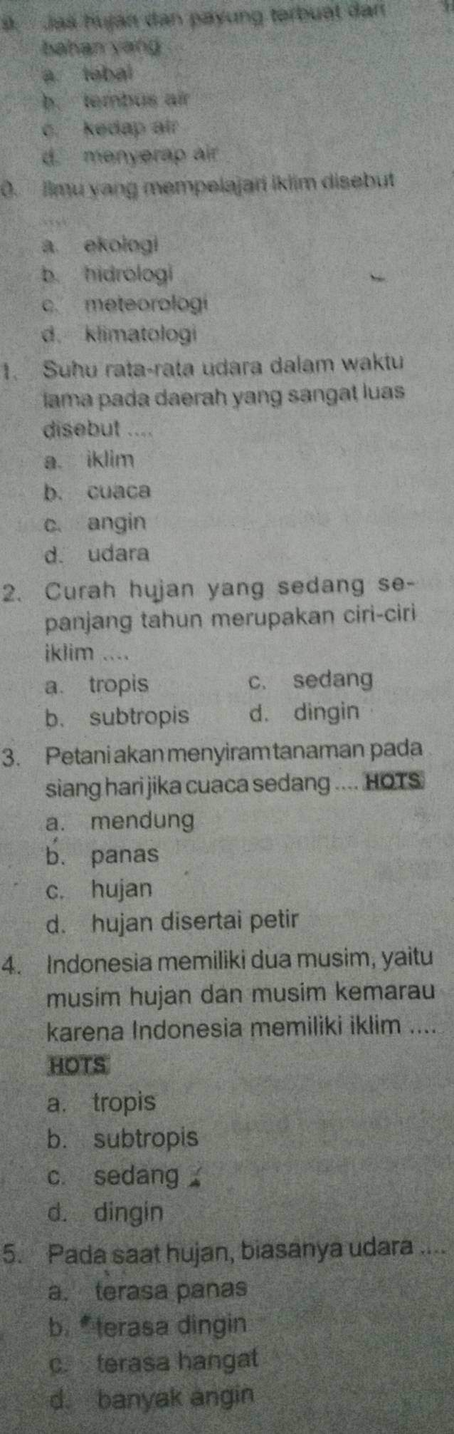 Jaš huján dan payung terbuat dan
bahan yang
a tebal
b. tembus air
c. kedap air
d. menyerap air
0. Ilmu yang mempelajari iklim disebut
a ekologi
b. hidrologi
c. meteorologi
d. klimatologi
1. Suhu rata-rata udara dalam waktu
lama pada daerah yang sangat luas
disebut ....
a. iklim
b. cuaca
c. angin
d. udara
2. Curah hujan yang sedang se-
panjang tahun merupakan ciri-ciri
iklim ....
a. tropis c. sedang
b. subtropis d. dingin
3. Petani akan menyiram tanaman pada
siang hari jika cuaca sedang .... HOTS
a. mendung
b. panas
c. hujan
d. hujan disertai petir
4. Indonesia memiliki dua musim, yaitu
musim hujan dan musim kemarau
karena Indonesia memiliki iklim ....
HOTS
a. tropis
b. subtropis
c. sedang
d. dingin
5. Pada saat hujan, biasanya udara ....
a. terasa panas
b. terasa dingin
c. terasa hangat
d. banyak angin