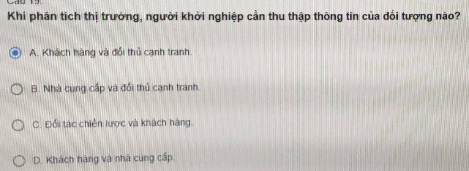 Khi phân tích thị trường, người khởi nghiệp cần thu thập thông tin của đổi tượng nào?
A. Khách hàng và đối thủ cạnh tranh.
B. Nhà cung cấp và đối thủ cạnh tranh.
C. Đối tác chiến lược và khách hàng.
D. Khách hàng và nhà cung cấp.