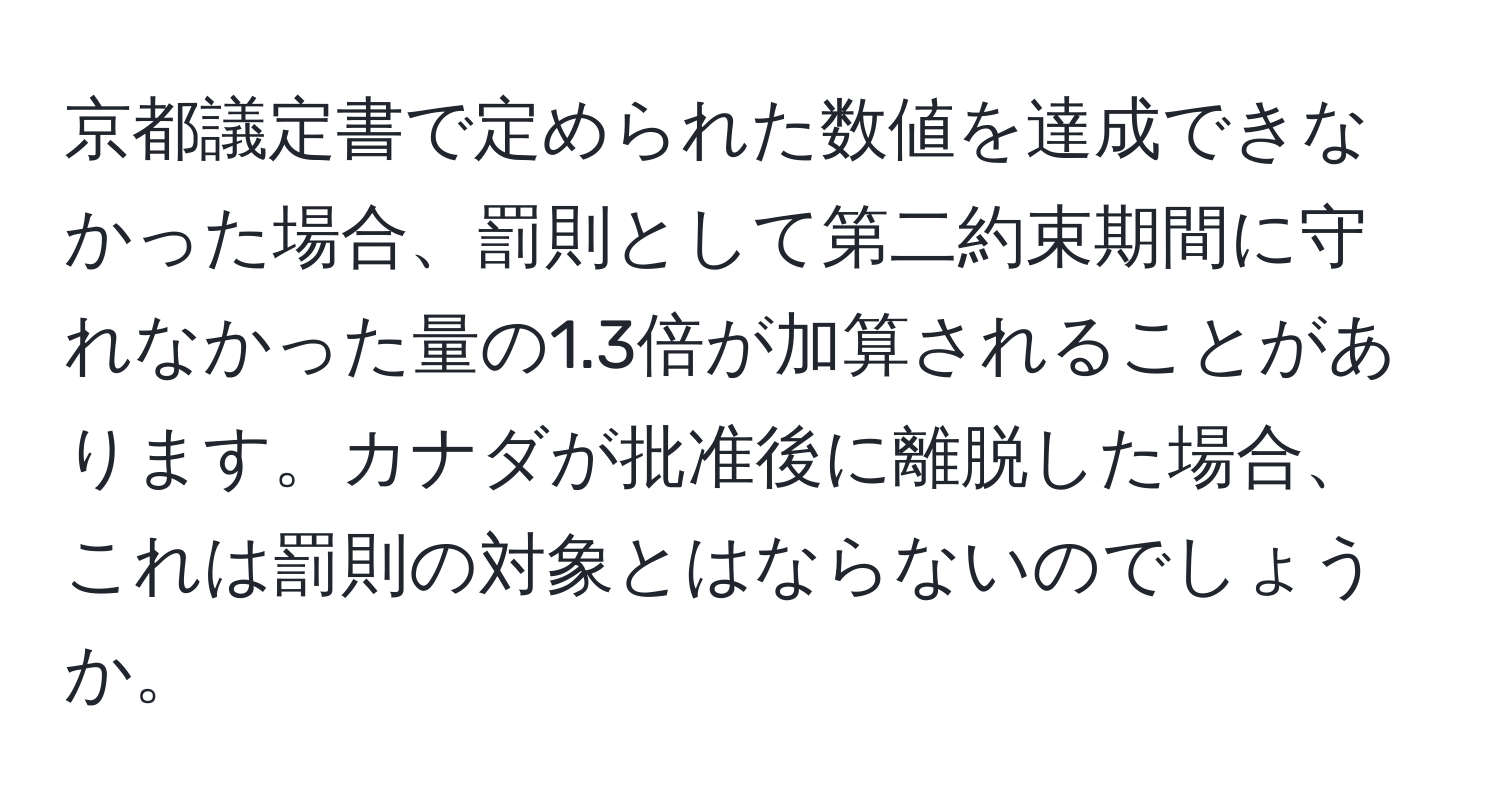 京都議定書で定められた数値を達成できなかった場合、罰則として第二約束期間に守れなかった量の1.3倍が加算されることがあります。カナダが批准後に離脱した場合、これは罰則の対象とはならないのでしょうか。