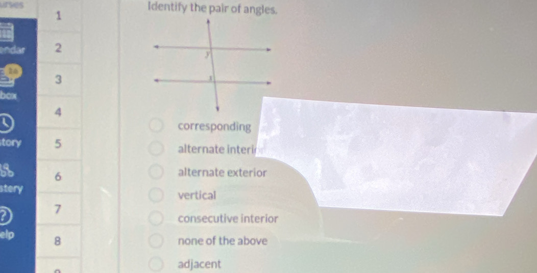 uses 1
Identify the pair of angles.
endar 2
to
3
bcx
4
corresponding
tory 5
alternate interi
6
alternate exterior
stery vertical
2 7
consecutive interior
elp 8
none of the above
adjacent