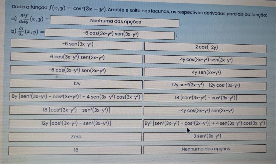 Dada a função f(x,y)=cos^2(3x-y^2) 0. Arraste e solte nas lacunas, as respectivas derivadas parciais da função:
a)  partial^2f/partial xpartial y (x,y)=□ Nenhuma das opções ;
b)  partial f/partial x (x,y)=-6cos (3x-y^2)sen (3x-y^2)
-6sen (3x-y^2)
2cos (-2y)
6cos (3x-y^2)sen (3x-y^2)
4) cos (3x-y^2)sen (3x-y^2)
- 2x -6cos (3x-y^2)sen (3x-y^2)
4ysen (3x-y^2)
12y 12y sen^2(3x-y^2)-12ycos^2(3x-y^2)
8y [sen^2(3x-y^2)-cos^2(3x-y^2)]+4sen (3x-y^2)cos (3x-y^2) [sen^2(3x-y^2)-cos^2(3x-y^2)]
18
18[cos^2(3x-y^2)-sen^2(3x-y^2)]
-4ycos (3x-y^2)sen (3x-y^2)
12y[cos^2(3x-y^2)-sen^2(3x-y^2)]
8y^2[sen^2(3x-y^2)-cos^2(3x-y^2)]+4sen (3x-y^2)cos (3x-y^2)
Zero -3sen^2(3x-y^2)
18 Nenhuma das opções