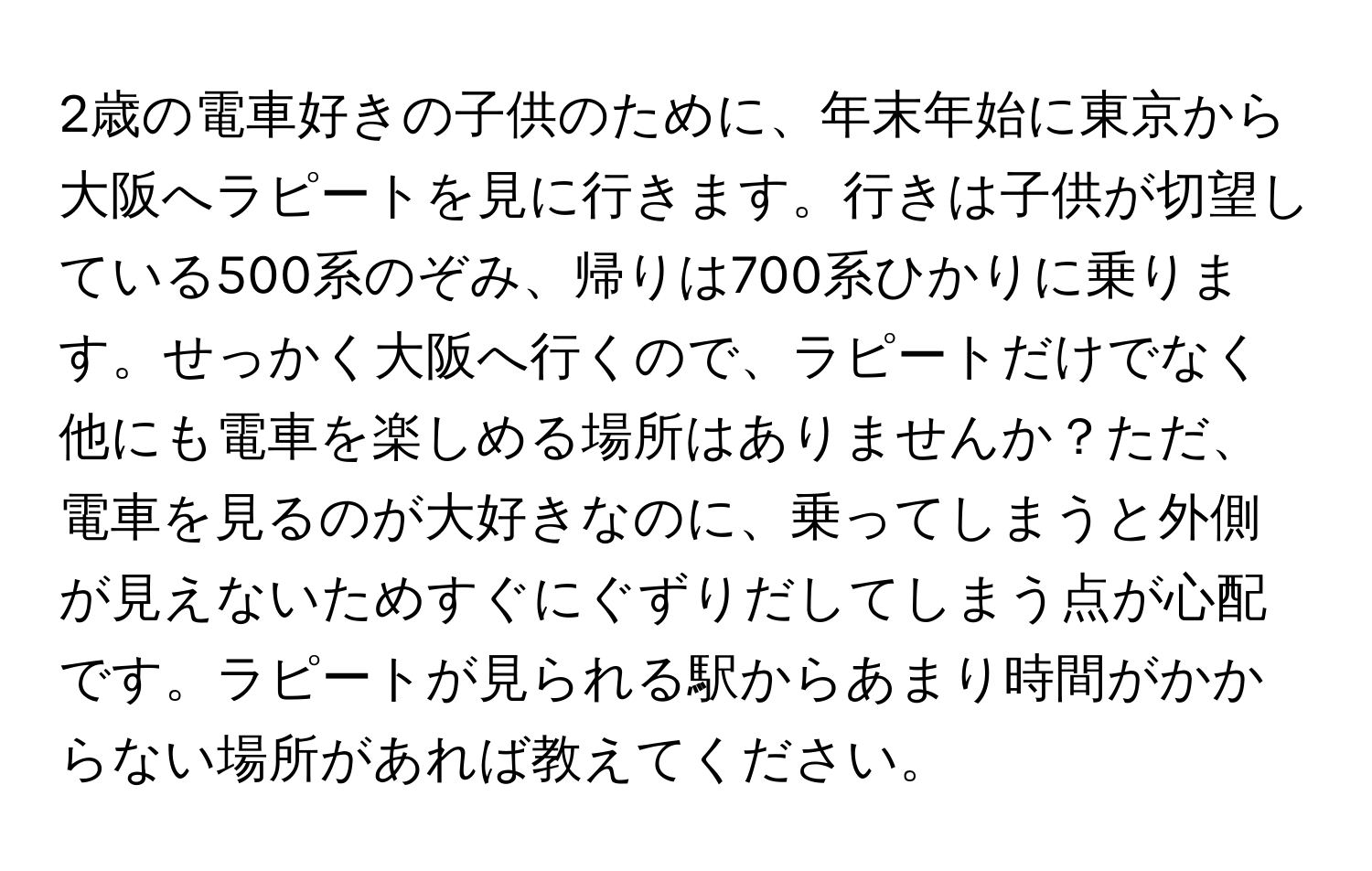 2歳の電車好きの子供のために、年末年始に東京から大阪へラピートを見に行きます。行きは子供が切望している500系のぞみ、帰りは700系ひかりに乗ります。せっかく大阪へ行くので、ラピートだけでなく他にも電車を楽しめる場所はありませんか？ただ、電車を見るのが大好きなのに、乗ってしまうと外側が見えないためすぐにぐずりだしてしまう点が心配です。ラピートが見られる駅からあまり時間がかからない場所があれば教えてください。