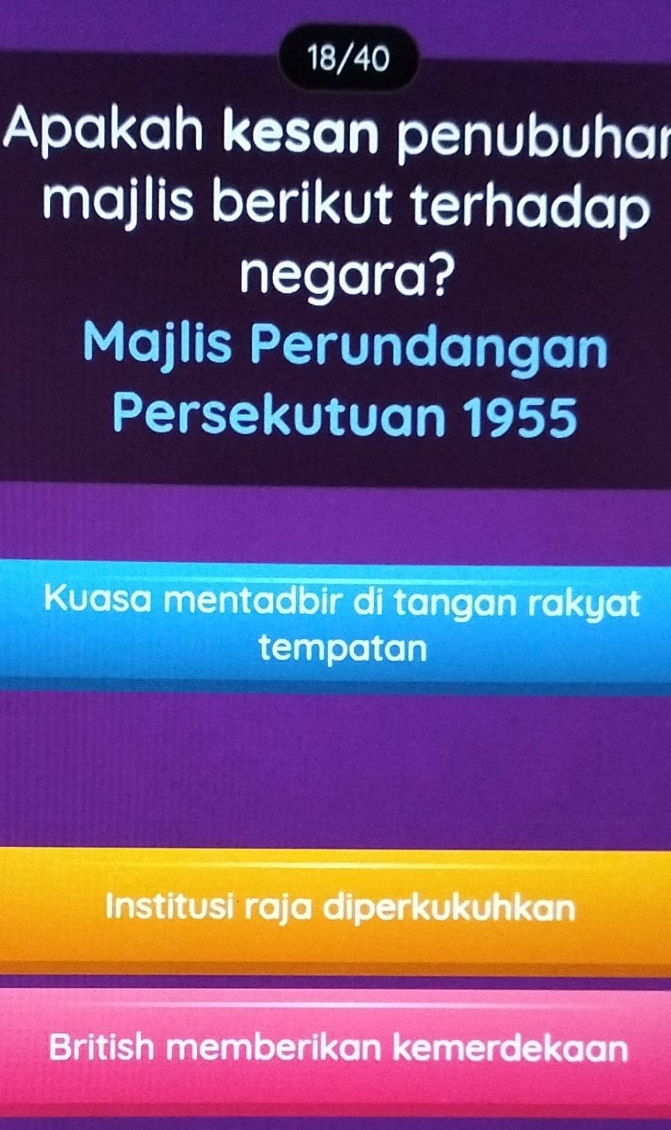 18/40
Apakah kesan penubuhar
majlis berikut terhadap
negara?
Majlis Perundangan
Persekutuan 1955
Kuasa mentadbir di tangan rakyat
tempatan
Institusi raja diperkukuhkan
British memberikan kemerdekaan