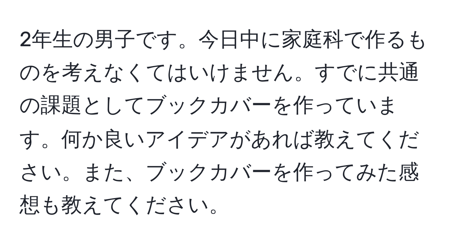 2年生の男子です。今日中に家庭科で作るものを考えなくてはいけません。すでに共通の課題としてブックカバーを作っています。何か良いアイデアがあれば教えてください。また、ブックカバーを作ってみた感想も教えてください。