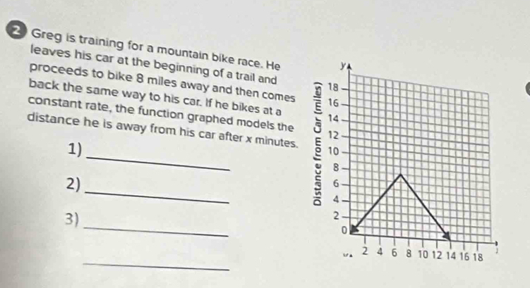 Greg is training for a mountain bike race. He 
leaves his car at the beginning of a trail and 
proceeds to bike 8 miles away and then comes 
back the same way to his car. If he bikes at a 
constant rate, the function graphed models the 
_ 
distance he is away from his car after x minutes. 
1) 
_ 
2) 
_ 
3) 
_