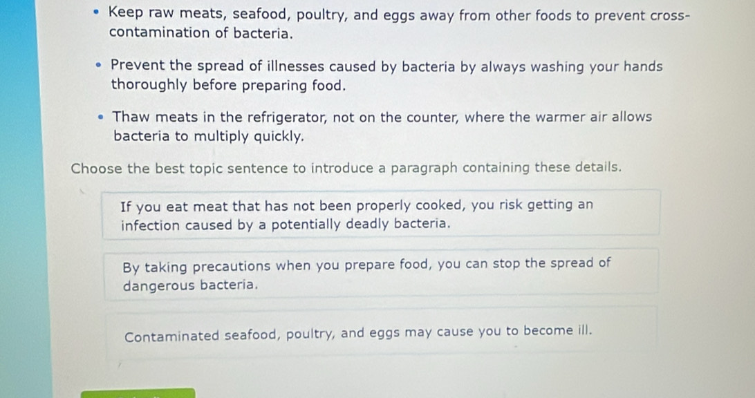 Keep raw meats, seafood, poultry, and eggs away from other foods to prevent cross-
contamination of bacteria.
Prevent the spread of illnesses caused by bacteria by always washing your hands
thoroughly before preparing food.
Thaw meats in the refrigerator, not on the counter, where the warmer air allows
bacteria to multiply quickly.
Choose the best topic sentence to introduce a paragraph containing these details.
If you eat meat that has not been properly cooked, you risk getting an
infection caused by a potentially deadly bacteria.
By taking precautions when you prepare food, you can stop the spread of
dangerous bacteria.
Contaminated seafood, poultry, and eggs may cause you to become ill.