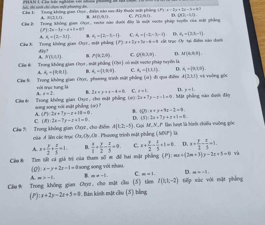 PHAN I, Câu trắc nghiệm với nhiều phường ăn lựa chộn. Tm sin
hỏi, thí sinh chỉ chọn một phương án.
Câu 1: Trong không gian Oxyz , điểm nào sau đây thuộc mặt phẳng (P):x-2y+2z-3=0 ?
A. N(2;1;1). B. M(1;0;1). C. P(2;0;1). D. Q(2;-1;1).
Câu 2: Trong không gian Oxyz , vectơ nào dưới đây là một vectơ pháp tuyến của mặt phẳng
(P):2x-3y-z+1=0 ?
A. vector n_1=(2;-3;1). B. vector n_2=(2;-3;-1). C. vector n_3=(-2;-3;-1). D. vector n_4=(2;3;-1).
Câu 3: Trong không gian Oxy z , mặt phẳng (P) x+2y+3z-6=0 cắt trục Oy tại điểm nào dưới
đây?
A. N(1;1;1). B. P(0;2;0). C. Q(0;3;0). D. M(6;0;0).
Câu 4: Trong không gian Oxyz , mặt phẳng (Oyz) có một vectơ pháp tuyến là
A. vector n_2=(0;0;1). B. vector n_3=(1;0;0). C. vector n_4=(1;1;1). D. vector n_1=(0;1;0).
Câu 5: Trong không gian Oxyz, phương trình mặt phẳng (α) đi qua điểm A(2;1;1) và vuông góc
với trục tung là
A. x=2.
B. 2x+y+z-4=0 C. z=1. D. y=1.
Câu 6: Trong không gian Oxyz, cho mặt phẳng  (α) 2x+7y-z-1=0. Mặt phẳng nào dưới đây
song song với mặt phẳng (α) ?
A. (P):2x+7y-z+10=0.
B. (Q):x+y+9z-2=0.
C. (R):2x-7y-z+1=0.
D. (S):2x+7y+z+1=0.
Câu 7: Trong không gian Oxyz , cho điểm A(1;2;-5). Gọi M, N, P lần lượt là hình chiếu vuông góc
của A lên các trục Ox,Oy,Oz . Phương trình mặt phẳng (MNP) là
A. x+ y/2 + z/5 =1. B.  x/1 + y/2 - z/5 =0. C. x+ y/2 - z/5 +1=0. D. x+ y/2 - z/5 =1.
Câu 8: Tìm tất cả giá trị của tham số m để hai mặt phẳng (P): mx+(2m+3)y-2z+5=0 và
(2): x-y+2z-1=0 song song với nhau.
A. m>-1.
B. m!= -1. C. m=1. D. m=-1.
Câu 9: Trong không gian Oxyz , cho mặt cầu (S) tâm I(1;1;-2) tiếp xúc với mặt phẳng
(P): x+2y-2z+5=0. Bán kính mặt cầu (S) bằng