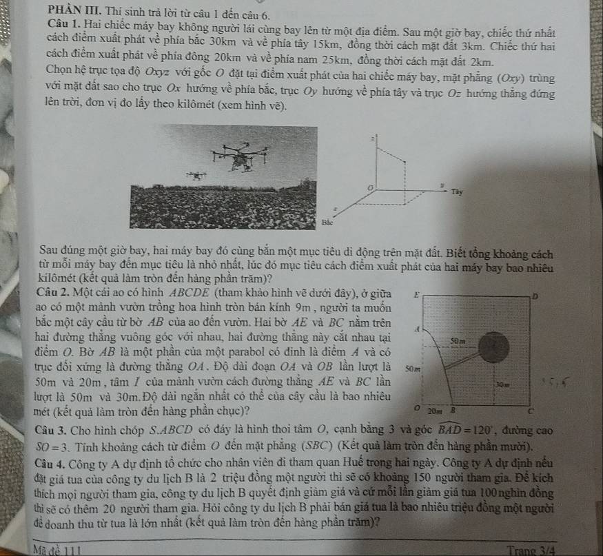 PHẢN III. Thí sinh trả lời từ câu 1 đến câu 6.
Câu 1. Hai chiếc máy bay không người lái cùng bay lên từ một địa điểm. Sau một giờ bay, chiếc thứ nhất
cách điểm xuất phát về phía bắc 30km và về phía tây 15km, đồng thời cách mặt đất 3km. Chiếc thứ hai
cách điểm xuất phát về phía đông 20km và về phía nam 25km, đồng thời cách mặt đất 2km.
Chọn hệ trục tọa độ Oxyz với gốc O đặt tại điểm xuất phát của hai chiếc máy bay, mặt phẳng (Oxy) trùng
với mặt đất sao cho trục Ox hướng về phía bắc, trục Oy hướng về phía tây và trục Oz hướng thắng đứng
lên trời, đơn vị đo lấy theo kilômét (xem hình vẽ).
:
Tây
:
Sau đúng một giờ bay, hai máy bay đó cùng bắn một mục tiêu di động trên mặt đất. Biết tổng khoảng cách
từ mỗi máy bay đến mục tiêu là nhỏ nhất, lúc đó mục tiêu cách điểm xuất phát của hai máy bay bao nhiêu
kilômét (kết quả làm tròn đến hàng phần trăm)?
Câu 2. Một cái ao có hình ABCDE (tham khảo hình vẽ dưới đây), ở giữa
ao có một mảnh vườn trồng hoa hình tròn bán kính 9m , người ta muồn
bắc một cây cầu từ bờ AB của ao đến vườn. Hai bờ AE và BC nằm trên
hai đường thẳng vuông góc với nhau, hai đường thắng này cắt nhau tại
điểm O. Bờ AB là một phần của một parabol có đinh là điểm A và có
trục đối xứng là đường thẳng OA. Độ dài đoạn OA và OB lần lượt là
50m và 20m , tâm / của mảnh vườn cách đường thẳng AE và BC lần
lượt là 50m và 30m.Độ dài ngắn nhất có thể của cây cầu là bao nhiêu
mét (kết quả làm tròn đến hàng phần chục)? 
Câu 3. Cho hình chóp S.ABCD có đáy là hình thoi tâm O, cạnh bằng 3 và góc widehat BAD=120° , đường cao
SO=3. Tinh khoảng cách từ điểm O đến mặt phẳng (SBC) (Kết quả làm tròn đến hàng phần mười).
Câu 4. Công ty A dự định tổ chức cho nhân viên đi tham quan Huế trong hai ngày. Công ty A dự định nếu
đặt giá tua của công ty du lịch B là 2 triệu đồng một người thì sẽ có khoảng 150 người tham gia. Để kích
thích mọi người tham gia, công ty du lịch B quyết định giảm giá và cứ mỗi lần giảm giá tua 100nghìn đồng
thì sẽ có thêm 20 người tham gia. Hỏi công ty du lịch B phải bán giá tua là bao nhiêu triệu đồng một người
để doanh thu từ tua là lớn nhất (kết quả làm tròn đến hàng phần trăm)?
Mã đề 111 Trang 3/4
