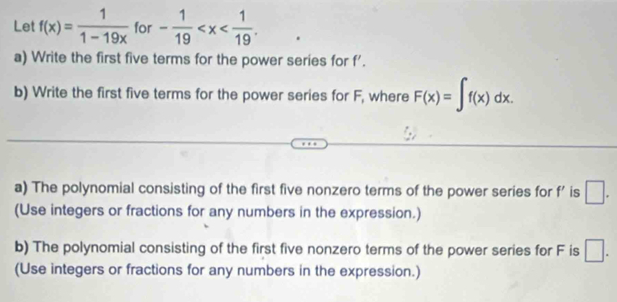 Let f(x)= 1/1-19x  for - 1/19  . 
a) Write the first five terms for the power series for f'. 
b) Write the first five terms for the power series for F, where F(x)=∈t f(x)dx. 
a) The polynomial consisting of the first five nonzero terms of the power series for f' is □. 
(Use integers or fractions for any numbers in the expression.) 
b) The polynomial consisting of the first five nonzero terms of the power series for F is □. 
(Use integers or fractions for any numbers in the expression.)