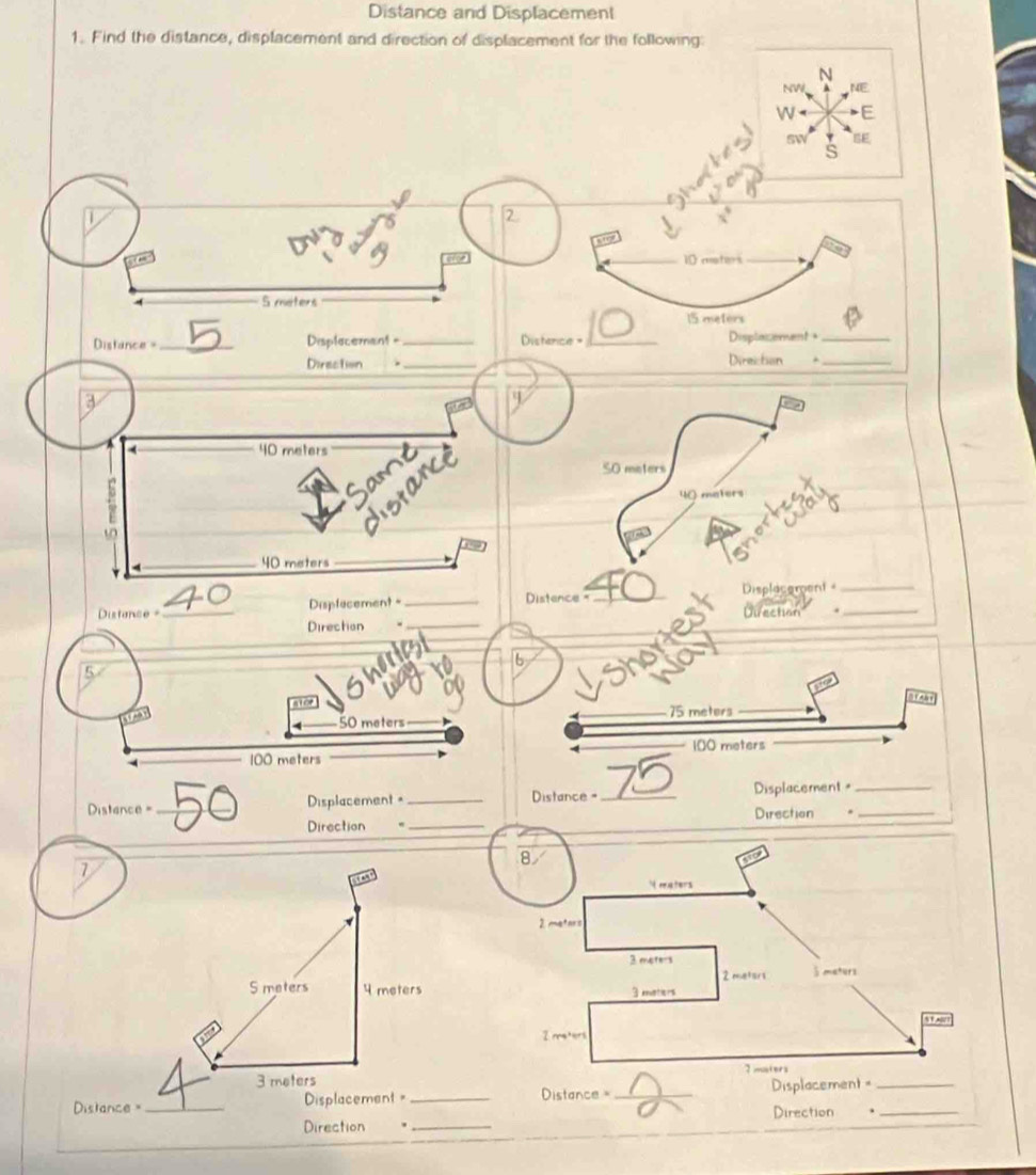 Distance and Displacement 
1. Find the distance, displacement and direction of displacement for the following: 
N 
NW NE 

E 
sw 
a s 
2
10 moters
S meters
15 metors
Distance =_ Displecemant =_ Distence = _Displacement +_ 
_ 
Direction _Direiction ._ 
a

40 meters
Same 
Jistance 
SO meters
40 maters
40 meters
Distance _Displecement _Distence = _Displacement__ 
Direction 
Direction ._ 
_ 
6 
5 
not
50 meters _ 75 meters _
100 meters
100 meters

=Distence = _Displacement=_ Distance =_ 75 Displacement=__ 
Direction = _Direction 
1 
S maters 4 meters
3 meters
Distance = _Displacement = _Distance = _Displacement =__ 
Direction 
Direction ._