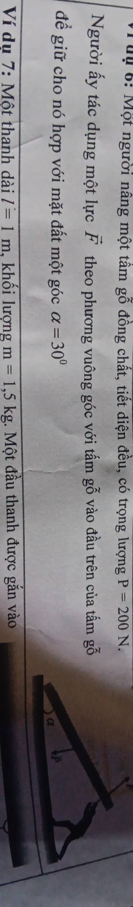 Tuu 6: Một người nâng một tầm gỗ đồng chất, tiết diện đều, có trọng lượng P=200N. 
Người ấy tác dụng một lực vector F theo phương vuông góc với tấm gỗ vào đầu trên của tấm gỗ 
để giữ cho nó hợp với mặt đất một góc alpha =30°
Ví dụ 7: Một thanh dài l=1m , khối lượng m=1,5kg;. Một đầu thanh được gắn vào