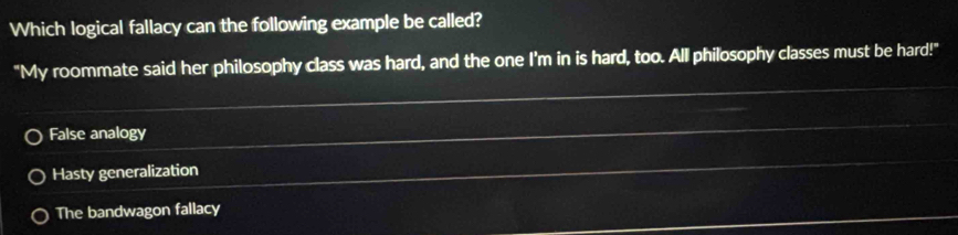 Which logical fallacy can the following example be called?
"My roommate said her philosophy class was hard, and the one I'm in is hard, too. All philosophy classes must be hard!"
False analogy
Hasty generalization
The bandwagon fallacy