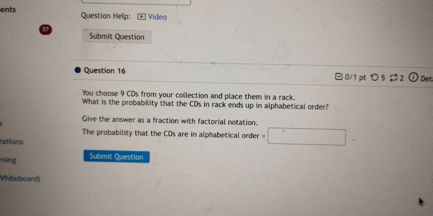 ents 
Question Help: Video 
37 
Submit Question 
Question 16 
□0/1 pt つ52 Det 
You choose 9 CDs from your collection and place them in a rack. 
What is the probability that the CDs in rack ends up in alphabetical order? 
Give the answer as a fraction with factorial notation. 
The probability that the CDs are in alphabetical order =□. 
rations 
ning 
Submit Question 
Vhiteboard)