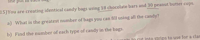 she put in each bag . 
15)You are creating identical candy bags using 18 chocolate bars and 30 peanut butter cups. 
a) What is the greatest number of bags you can fill using all the candy? 
b) Find the number of each type of candy in the bags. 
to cut into strips to use for a clas