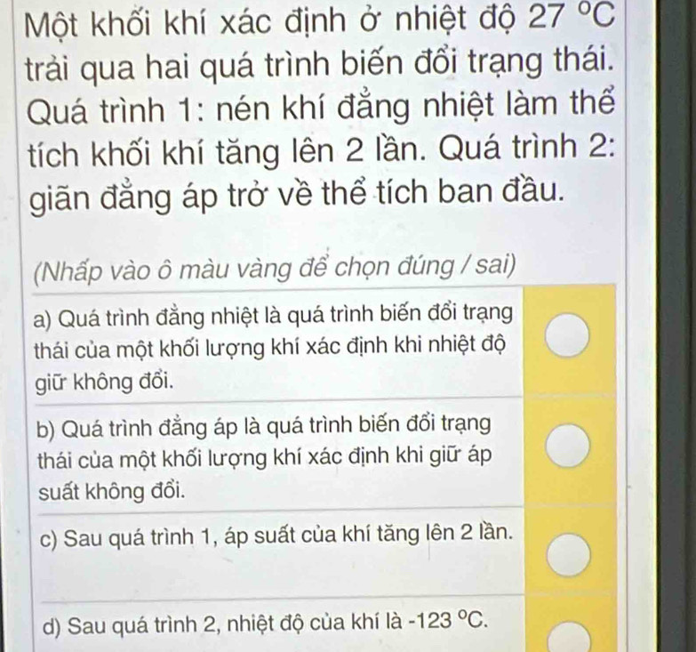 Một khối khí xác định ở nhiệt độ 27°C
trải qua hai quá trình biến đổi trạng thái.
Quá trình 1: nén khí đẳng nhiệt làm thể
tích khối khí tăng lên 2 lần. Quá trình 2:
giãn đẳng áp trở về thể tích ban đầu.
(Nhấp vào ô màu vàng để chọn đúng / sai)
a) Quá trình đẳng nhiệt là quá trình biến đổi trạng
thái của một khối lượng khí xác định khi nhiệt độ
giữ không đổi.
b) Quá trình đẳng áp là quá trình biến đổi trạng
thái của một khối lượng khí xác định khi giữ áp
suất không đổi.
c) Sau quá trình 1, áp suất của khí tăng lên 2 lần.
d) Sau quá trình 2, nhiệt độ của khí là -123°C.