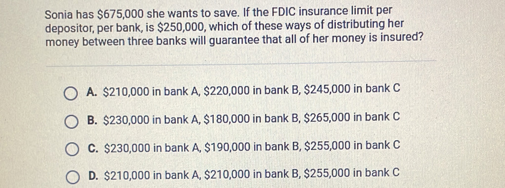 Sonia has $675,000 she wants to save. If the FDIC insurance limit per
depositor, per bank, is $250,000, which of these ways of distributing her
money between three banks will guarantee that all of her money is insured?
A. $210,000 in bank A, $220,000 in bank B, $245,000 in bank C
B. $230,000 in bank A, $180,000 in bank B, $265,000 in bank C
C. $230,000 in bank A, $190,000 in bank B, $255,000 in bank C
D. $210,000 in bank A, $210,000 in bank B, $255,000 in bank C