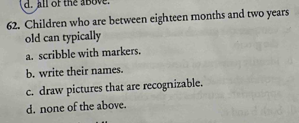 d. all of the above.
62. Children who are between eighteen months and two years
old can typically
a. scribble with markers.
b. write their names.
c. draw pictures that are recognizable.
d. none of the above.