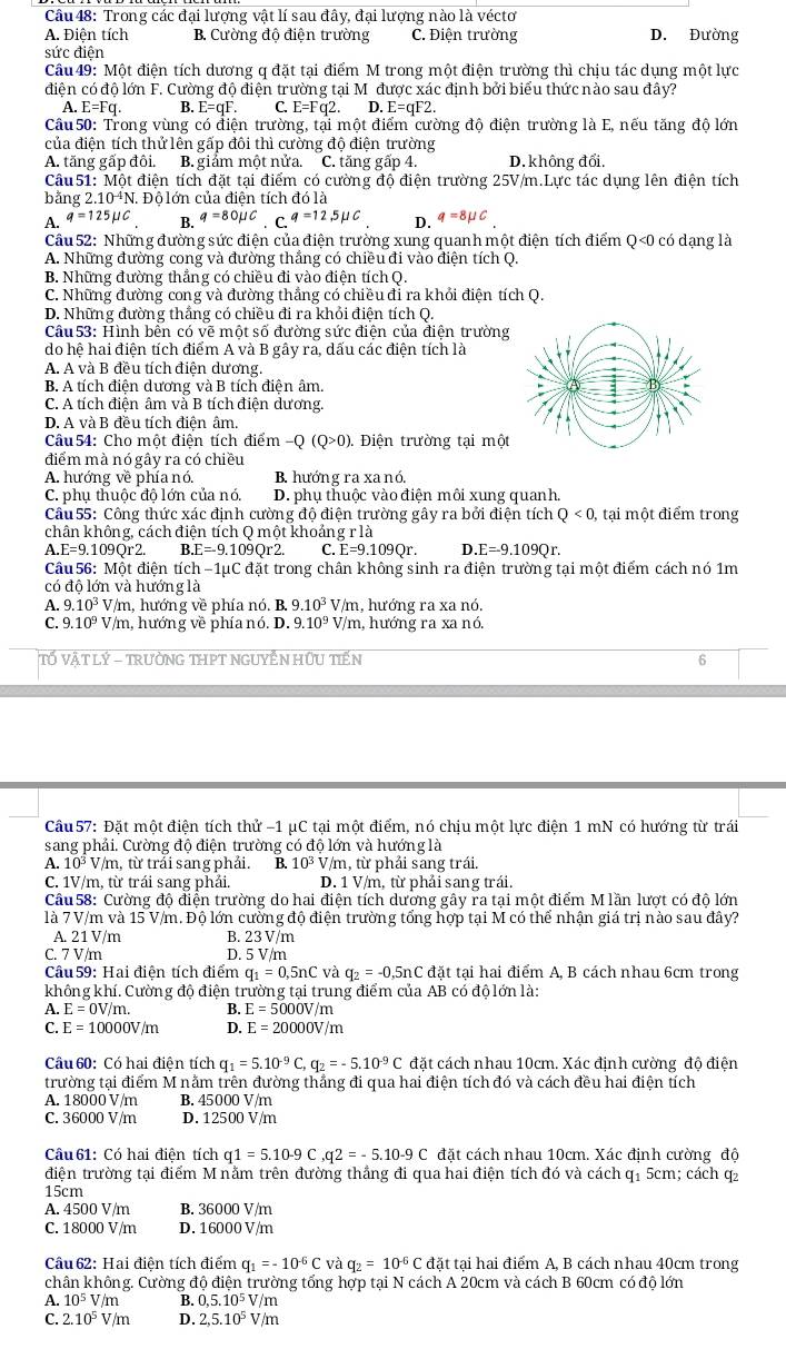Trong các đại lượng vật lí sau đây, đại lượng nào là véctơ
A. Điện tích B. Cường độ điện trường C. Điện trường D. Đường
sức điện
Câu 49: Một điện tích dương q đặt tại điểm M trong một điện trường thì chịu tác dụng một lực
điện có độ lớn F. Cường độ điện trường tại M được xác định bởi biểu thức nào sau đây?
A. E=Fq. B. E=qF. C. E=Fq2. D. E=qF2.
Câu 50: Trong vùng có điện trường, tại một điểm cường độ điện trường là E, nếu tăng độ lớn
của điện tích thử lên gấp đôi thì cường độ điện trường
A. tăng gấp đôi. B. giảm một nửa. C. tăng gấp 4. D. không đổi.
Câu51: Một điện tích đặt tại điểm có cường độ điện trường 25V/m.Lực tác dụng lên điện tích
bằng 2 10^(-4)N. Độ lớn của điện tích đó là
A. q=125mu C B. q=80mu C C q=12,5mu C D. q=8mu C
Câu 52: Những đường sức điện của điện trường xung quanh một điện tích điểm Q<0 có dạng là
A. Những đường cong và đường thắng có chiều đi vào điện tích Q.
B. Những đường thẳng có chiều đi vào điện tích Q.
C. Những đường cong và đường thắng có chiều đi ra khổi điện tích Q.
D. Những đường thẳng có chiều đi ra khỏi điện tích Q.
Câu  53: Hình bền có vẽ một số đường sức điện của điện trường
do hệ hai điện tích điểm A và B gây ra, dấu các điện tích là
A. A và B đều tích điện dương.
B. A tích điện dương và B tích điện âm.
C. A tích điện âm và B tích điện dương.
D. A và B đều tích điện âm.
Câu54: Cho một điên tích điểm -Q(Q>0). Điện trường tại một
điểm mà nó gây ra có chiều
A. hướng về phía nó. B. hướng ra xa nó,
C. phụ thuộc độ lớn của nó. D. phụ thuộc vào điện môi xung quanh.
Câu 55: Công thức xác định cường độ điện trường gây ra bởi điện tích Q<0</tex> , tại một điểm trong
chân không, cách điện tích Q một khoảng r là
A E=9.109C r2. I.E=-9.109Qr2. C. E=9.109Qr. D. E=-9.109Qr.
Câu 56: Một điện tích −1μC đặt trong chân không sinh ra điện trường tại một điểm cách nó 1m
có độ lớn và hướng là
A. 9.10^3 V/m, hướng về phía nó. B. 9.10^3 V/m, hướng ra xa nó.
C. 9.10^9 V/m, hướng về phía nó. D. 9.10^9 V/m, hướng ra xa nó.
Tố VậT LÝ - TRưỜNG THPT NGUYÊN HứU TiếN
6
Câu 57: Đặt một điện tích thử -1 μC tại một điểm, nó chịu một lực điện 1 mN có hướng từ trái
sang phải. Cường độ điện trường có độ lớn và hướng là
10^3V/m , từ trái sang phải. B. 10^3 V/m, từ phải sang trái.
C. 1V/m, từ trái sang phải. D. 1 V/m, từ phải sang trái.
Câu58: Cường độ điện trường do hai điện tích dường gây ra tại một điểm M lần lượt có độ lớn
là 7 V/m và 15 V/m. Độ lớn cường độ điện trường tổng hợp tại M có thể nhận giá trị nào sau đây?
A. 21 V/m B. 23 V/m
C. 7 V/m D. 5 V/m
Câu 59: Hai điện tích điểm q_1=0,5nC và q_2=-0,5nC đặt tại hai điểm A, B cách nhau 6cm trong
không khí. Cường độ điện trường tại trung điểm của AB có độ lớn là:
A. E=0V/m. B. E=5000V/m
C. E=10000V/m D. E=20000V/m
Câu 60: Có hai điện tích q_1=5.10^(-9)C,q_2=-5.10^(-9)C đặt cách nhau 10cm. Xác định cường độ điện
trường tại điểm M nằm trên đường thắng đi qua hai điện tích đó và cách đều hai điện tích
A. 18000 V/m B. 45000 V/m
C. 36000 V/m D. 12500 V/m
Câu 61: Có hai điện tích q1=5.10-9C,q2=-5.10-9C đặt cách nhau 10cm. Xác định cường độ
điện trường tại điểm M nằm trên đường thắng đi qua hai điện tích đó và cách q1 5cm; cách q2
15cm
A. 4500 V/m B. 36000 V/m
C. 18000 V/m D. 16000 V/m
Câu  62: Hai điện tích điểm q_1=-10^(-6)C và q_2=10^(-6)Cda t tại hai điểm A, B cách nhau 40cm trong
chân không. Cường độ điện trường tổng hợp tại N cách A 20cm và cách B 60cm có độ lớn
A. 10^5V/m B. 0,5.10^5V/m
C. 2.10^5V/m D. 2,5.10^5V/m