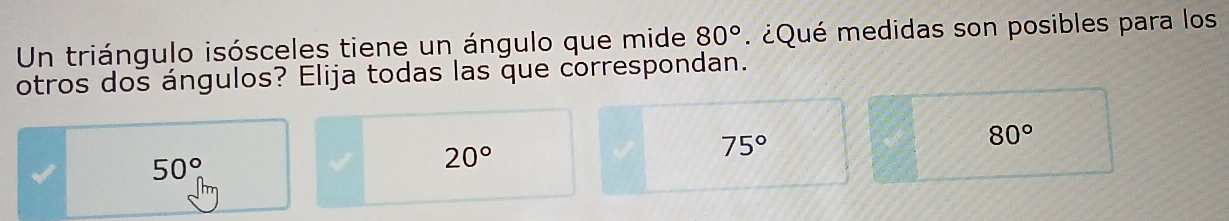 Un triángulo isósceles tiene un ángulo que mide 80° ¿Qué medidas son posibles para los
otros dos ángulos? Elija todas las que correspondan.
75°
80°
50°
20°