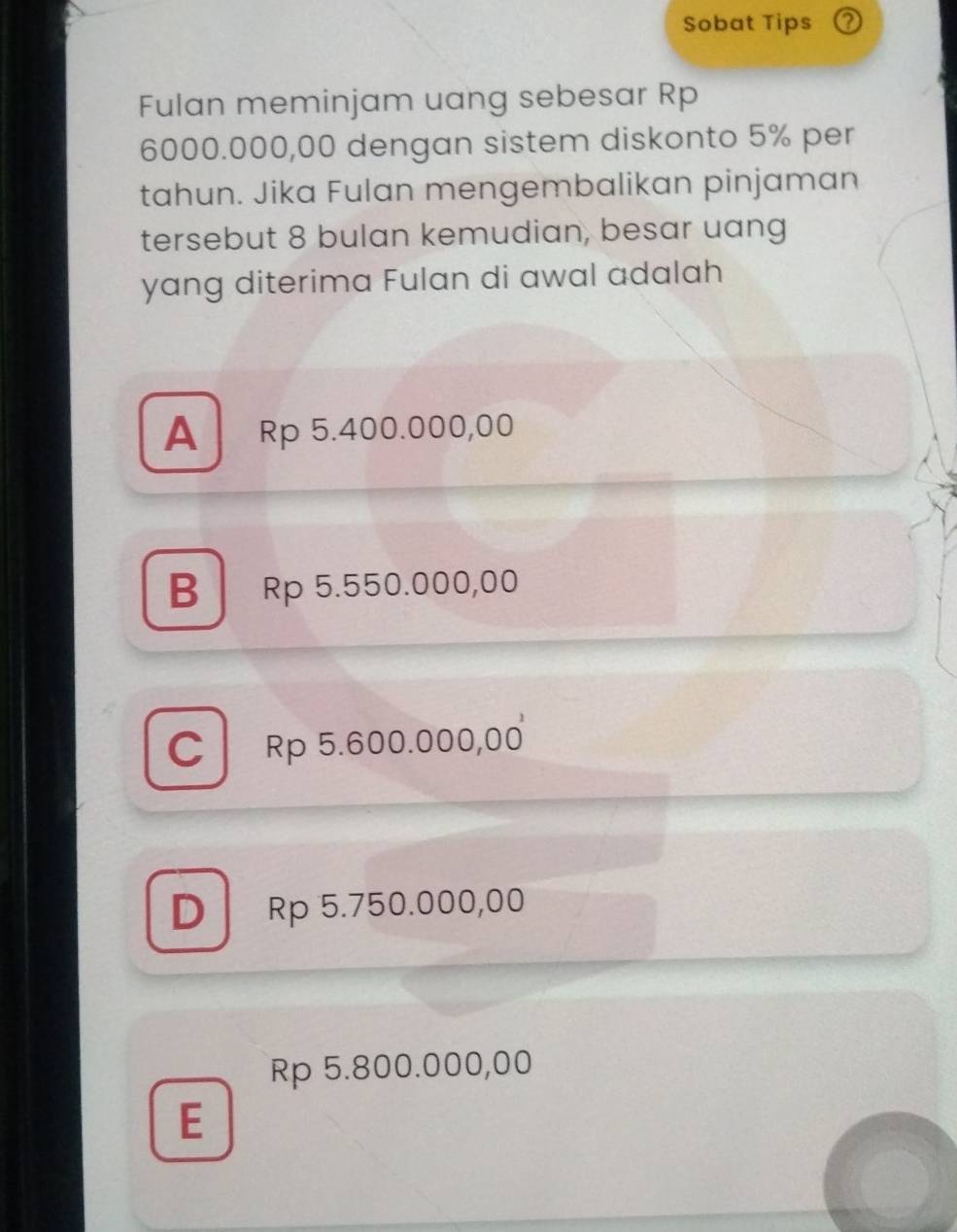 Sobat Tips ?
Fulan meminjam uang sebesar Rp
6000.000,00 dengan sistem diskonto 5% per
tahun. Jika Fulan mengembalikan pinjaman
tersebut 8 bulan kemudian, besar uang
yang diterima Fulan di awal adalah
A Rp 5.400.000,00
B Rp 5.550.000,00
C Rp 5.600.000,00
D Rp 5.750.000,00
Rp 5.800.000,00
E