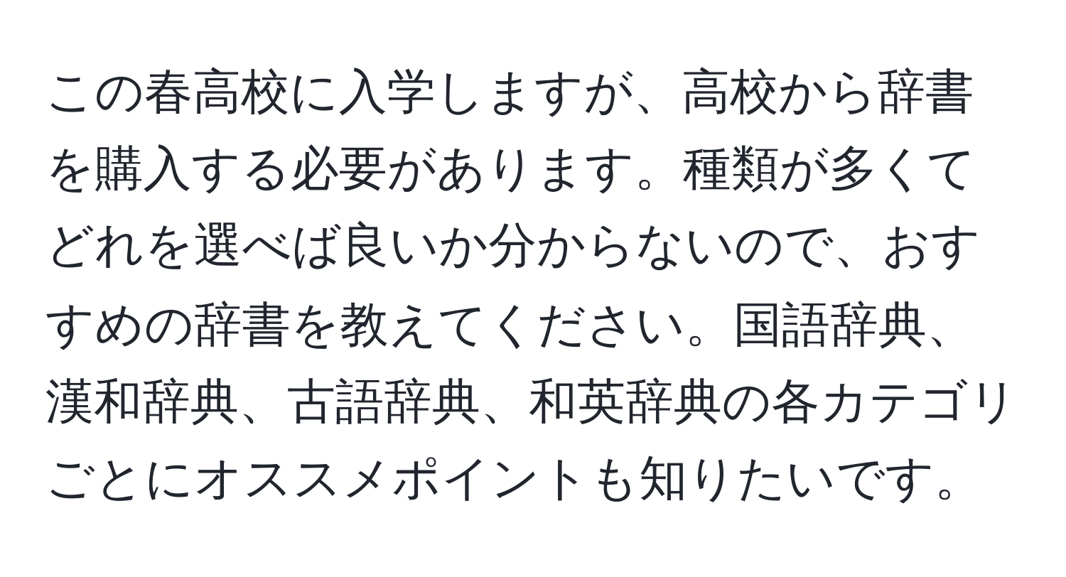 この春高校に入学しますが、高校から辞書を購入する必要があります。種類が多くてどれを選べば良いか分からないので、おすすめの辞書を教えてください。国語辞典、漢和辞典、古語辞典、和英辞典の各カテゴリごとにオススメポイントも知りたいです。