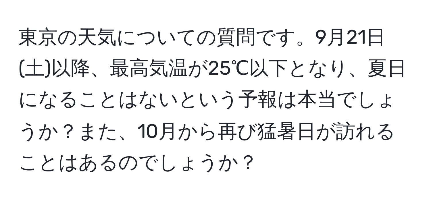 東京の天気についての質問です。9月21日(土)以降、最高気温が25℃以下となり、夏日になることはないという予報は本当でしょうか？また、10月から再び猛暑日が訪れることはあるのでしょうか？