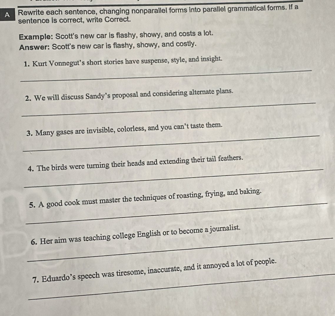 A Rewrite each sentence, changing nonparallel forms into parallel grammatical forms. If a 
sentence is correct, write Correct. 
Example: Scott's new car is flashy, showy, and costs a lot. 
Answer: Scott's new car is flashy, showy, and costly. 
_ 
1. Kurt Vonnegut’s short stories have suspense, style, and insight. 
_ 
2. We will discuss Sandy’s proposal and considering alternate plans. 
_ 
3. Many gases are invisible, colorless, and you can’t taste them. 
_ 
4. The birds were turning their heads and extending their tail feathers. 
_ 
5. A good cook must master the techniques of roasting, frying, and baking. 
_6. Her aim was teaching college English or to become a journalist. 
_7. Eduardo’s speech was tiresome, inaccurate, and it annoyed a lot of people.