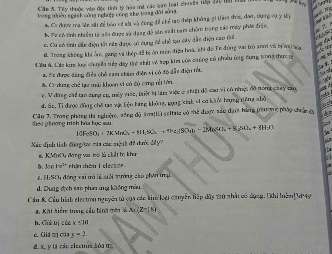 Tùy thuộc vào đặc tính lý hóa mà các kim loại chuyển tiếp dây thứ nất
ng phu hợp
trong nhiều ngành công nghiệp cũng như trong đời sống.
a. Cr được mạ lên sắt để bảo vệ sắt và dùng để chế tạo thép không gỉ (làm thìa, dao, dụng cụ y tế). ju 6. Ng oi lượny
Thạt khô
iu 7.
b. Fe có tỉnh nhiễm từ nên được sử dụng để sản xuất nam châm trong các máy phát điện.
c. Cu có tính dẫn điện tốt nên được sử dụng đề chế tạo dây dẫn điện cao thế.
NH)₂SC g dj
d. Trong không khí ẩm, gang và thép dễ bị ăn mòn điện hoá, khi đó Fe đóng vai trò anot và bị oxí hóa,
Câu 6. Các kim loại chuyền tiếp dãy thứ nhất và hợp kim của chúng có nhiều ứng dụng trong thực tế 5mg sả tốc tín
u 8. 
Cho rằi
a. Fe được dùng điều chế nam châm điện vì có độ dẫn điện tốt.
b. Cr dùng chế tạo mũi khoan vì có độ cứng rất lớn.
inghi
c. V dùng chế tạo dụng cụ, máy móc, thiết bị làm việc ở nhiệt độ cao vì có nhiệt độ nóng chảy cao. ng d
Quân
d. Sc, Ti được dùng chế tạo vật liệu hàng không, gọng kính vì có khối lượng riêng nhỏ.
n ch
Câu 7. Trong phòng thí nghiệm, nồng độ iron(II) sulfate có thể được xác định bằng phương pháp chuẩn độ
ydun
theo phương trình hóa học sau: Theo
10FeSO_4+2KMnO_4+8H_2SO_4to 5Fe_2(SO_4)_3+2MnSO_4+K_2SO_4+8H_2O.
Câu 
Xác định tính đúng/sai của các mệnh đề dưới đây?
sàn
Câu
a. KMnO_4 đóng vai trò là chất bị khử
a
b. Ion Fe^(2+) nhận thêm 1 electron.
c. H_2SO 04 đóng vai trò là môi trường cho phản ứng. Sa
d. Dung dịch sau phản ứng không màu.
Câu 8. Cấu hình electron nguyên tử của các kim loại chuyển tiếp dãy thứ nhất có dạng: [khí hiếm] 3d^x4s^y
a. Khí hiếm trong cầu hình trên là Ar (Z=18).
b. Giá trị của x≤ 10.
c. Giá trị của y=2.
d. x, y là các electron hóa trị.
