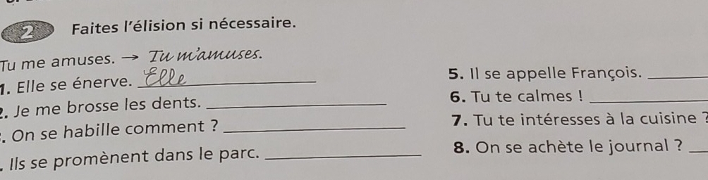 Faites l'élision si nécessaire. 
Tu me amuses. → Tu mamuses. 
5. Il se appelle François._ 
1. Elle se énerve._ 
. Je me brosse les dents. _6. Tu te calmes !_ 
. On se habille comment ? _ 7. Tu te intéresses à la cuisine ? 
. Ils se promènent dans le parc._ 
8. On se achète le journal ?_