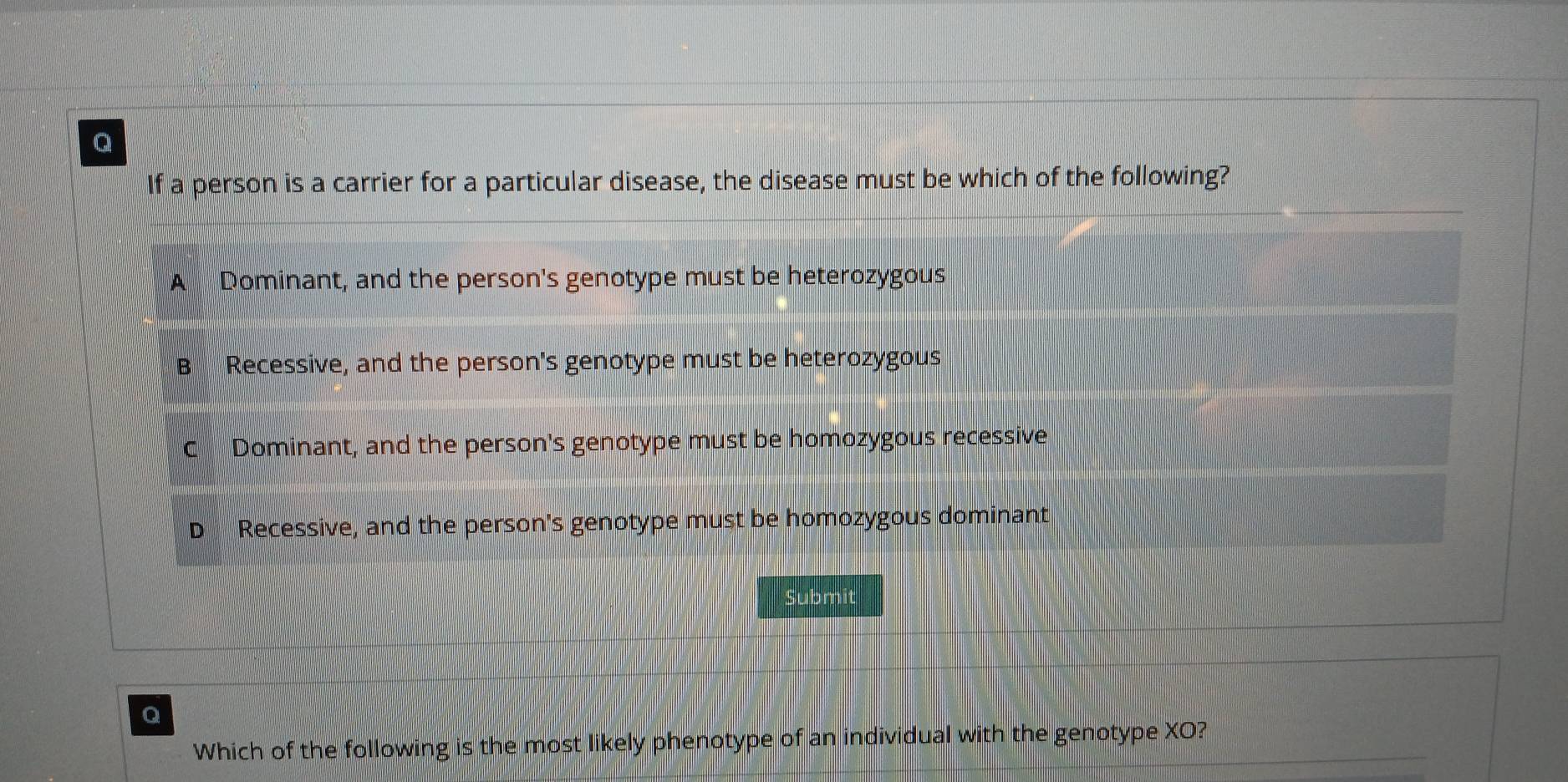 If a person is a carrier for a particular disease, the disease must be which of the following?
A Dominant, and the person's genotype must be heterozygous
B Recessive, and the person's genotype must be heterozygous
C Dominant, and the person's genotype must be homozygous recessive
D Recessive, and the person's genotype must be homozygous dominant
Submit
Q
Which of the following is the most likely phenotype of an individual with the genotype XO?