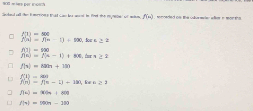 900 miles per month
Select all the functions that can be used to find the nymber of miles f(n) , recorded on the odometer after n months.
f(1)=800
f(n)=f(n-1)+900 , for n≥ 2
f(1)=900
f(n)=f(n-1)+800 , for n≥ 2
f(n)=800n+100
f(1)=800
f(n)=f(n-1)+100 ), for n ≥ 2
f(n)=900n+800
f(n)=900n-100