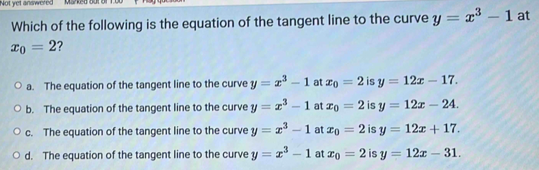 Not yet answered Marked out of 1.0
Which of the following is the equation of the tangent line to the curve y=x^3-1 at
x_0=2 2
a. The equation of the tangent line to the curve y=x^3-1 at x_0=2 is y=12x-17.
b. The equation of the tangent line to the curve y=x^3-1 at x_0=2 is y=12x-24.
c. The equation of the tangent line to the curve y=x^3-1 at x_0=2 is y=12x+17.
d. The equation of the tangent line to the curve y=x^3-1 at x_0=2 is y=12x-31.