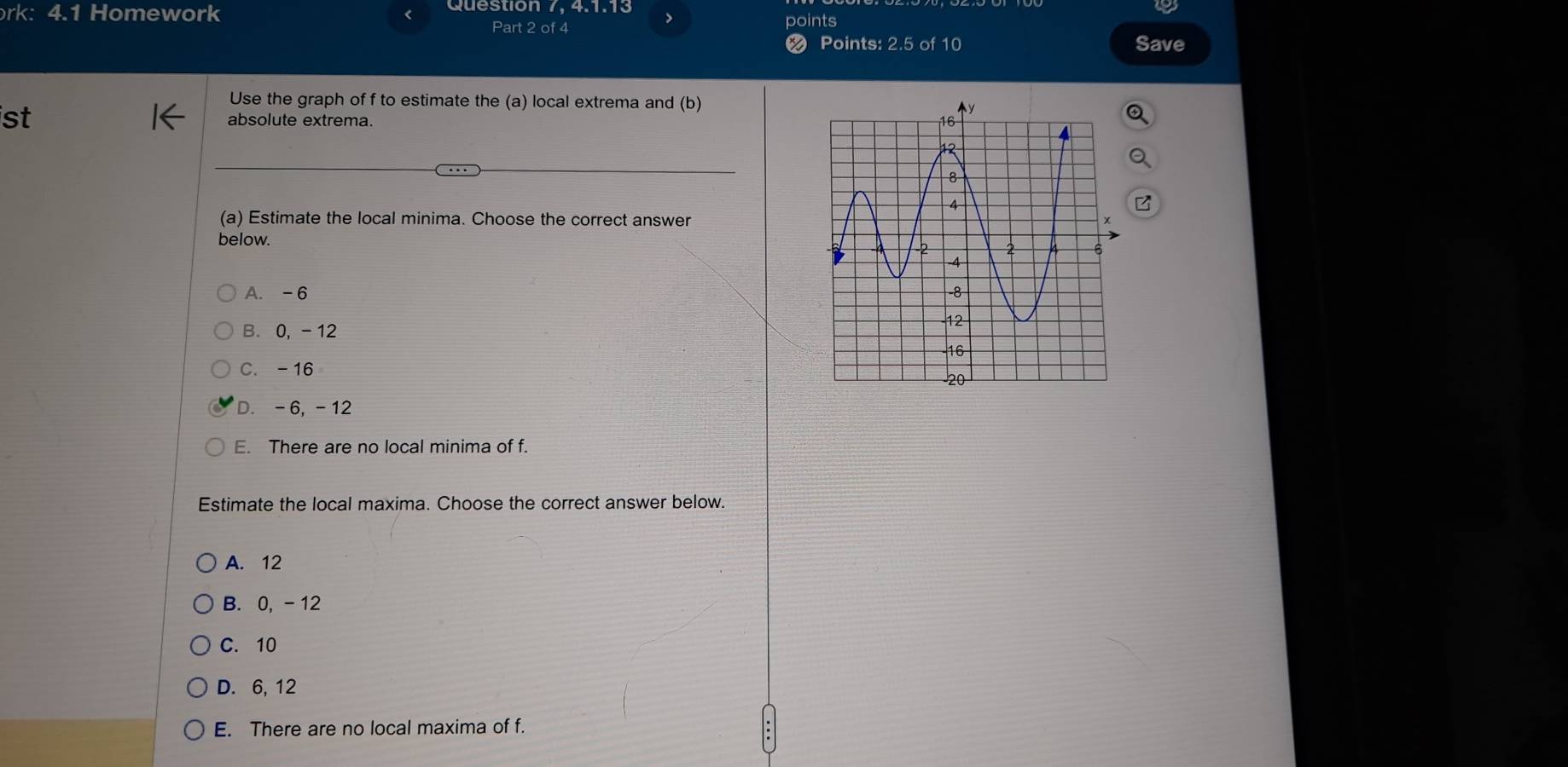 Question 7, 4.1.13
rk: 4.1 Homework > points
Part 2 of 4
Points: 2.5 of 10 Save
Use the graph of f to estimate the (a) local extrema and (b)
st absolute extrema. 
(a) Estimate the local minima. Choose the correct answer
below.
A. -6
B. 0, - 12
C. -16
D. -6, -12
E. There are no local minima of f.
Estimate the local maxima. Choose the correct answer below.
A. 12
B. 0, - 12
C. 10
D. 6, 12
E. There are no local maxima of f.