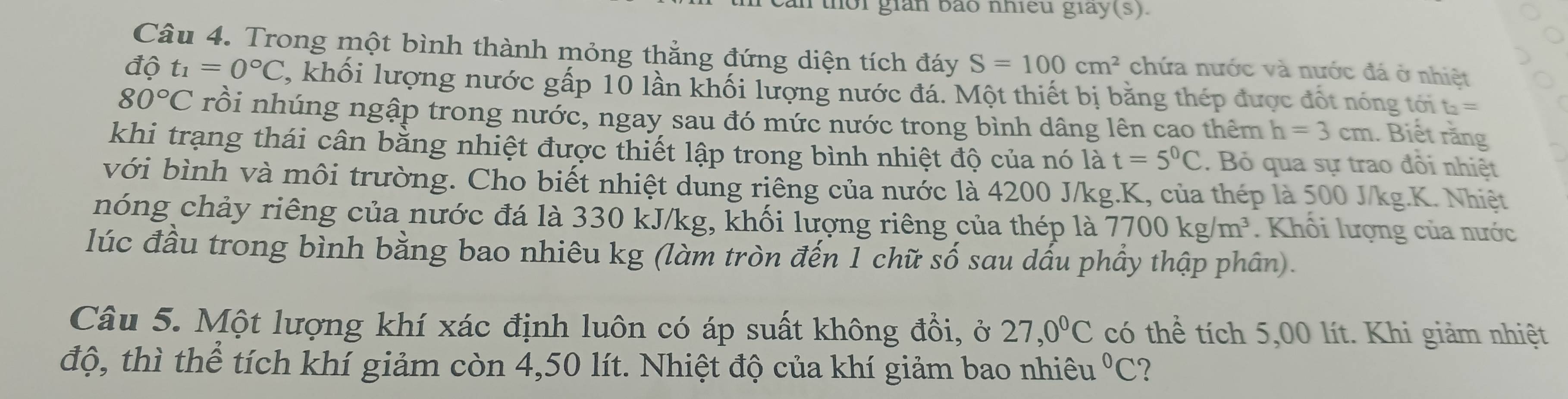 an thời gián báo nhiều giay(s). 
Câu 4. Trong một bình thành mỏng thẳng đứng diện tích đáy S=100cm^2 chứa nước và nước đá ở nhiệt 
độ t_1=0°C 1, khối lượng nước gấp 10 lần khối lượng nước đá. Một thiết bị băng thép được đốt nóng tới t =
80°C rồi nhúng ngập trong nước, ngay sau đó mức nước trong bình dâng lên cao thêm h=3cm. Biết rằng 
khi trạng thái cân bằng nhiệt được thiết lập trong bình nhiệt độ của nó là t=5^0C. Bỏ qua sự trao đồi nhiệt 
với bình và môi trường. Cho biết nhiệt dung riêng của nước là 4200 J/kg.K, của thép là 500 J/kg. K. Nhiệt 
nóng chảy riêng của nước đá là 330 kJ/kg, khối lượng riêng của thép là 7700kg/m^3. Khôi lượng của nước 
lúc đầu trong bình bằng bao nhiêu kg (làm tròn đến 1 chữ số sau dấu phầy thập phân). 
Câu 5. Một lượng khí xác định luôn có áp suất không đổi, ở 27, 0°C có thể tích 5,00 lít. Khi giảm nhiệt 
độ, thì thể tích khí giảm còn 4,50 lít. Nhiệt độ của khí giảm bao nhiêu°C ?