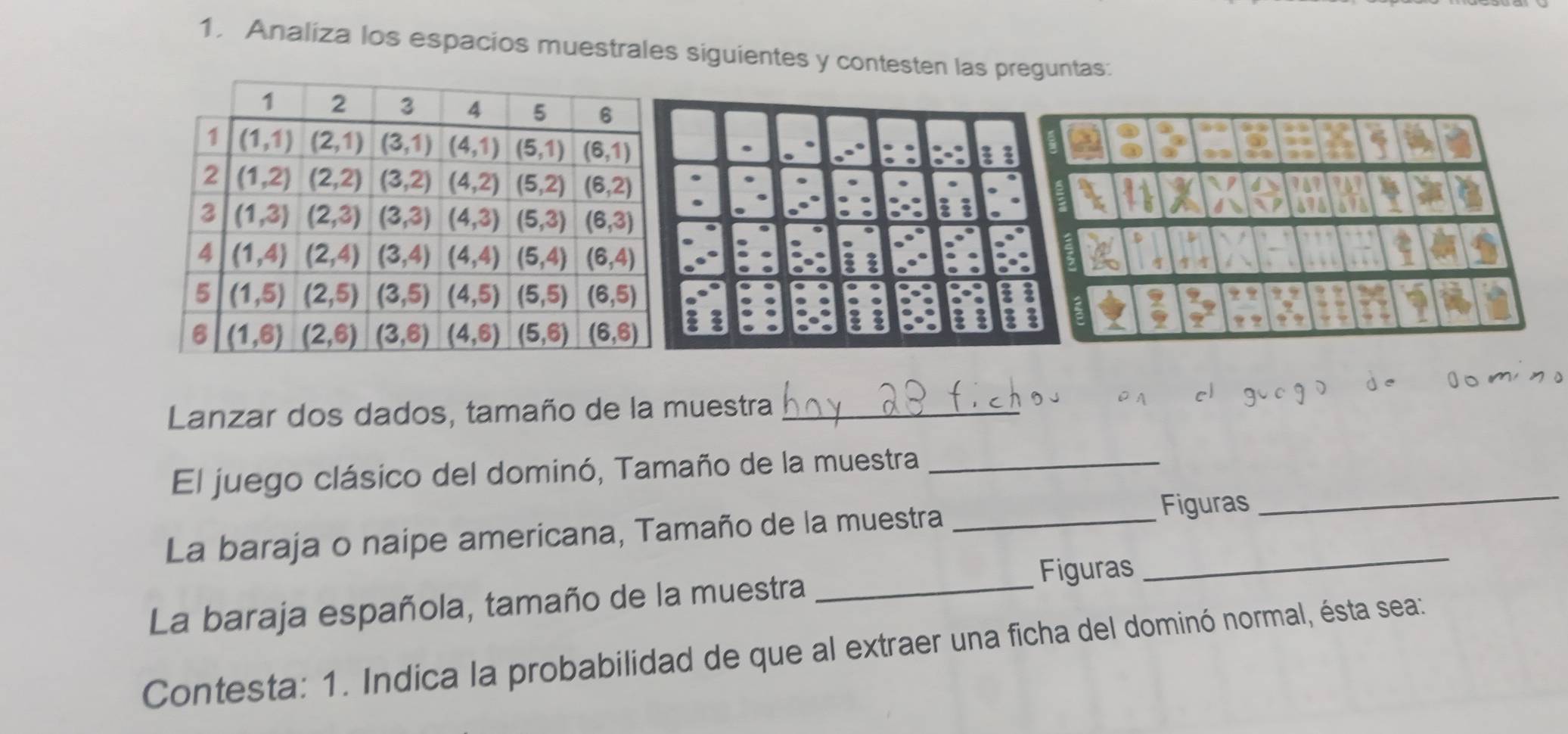 Analiza los espacios muestrales siguientes y contesten las preguntas:
ξ
Lanzar dos dados, tamaño de la muestra_
El juego clásico del dominó, Tamaño de la muestra_
La baraja o naipe americana, Tamaño de la muestra_
Figuras
_
Figuras
_
La baraja española, tamaño de la muestra_
Contesta: 1. Indica la probabilidad de que al extraer una ficha del dominó normal, ésta sea: