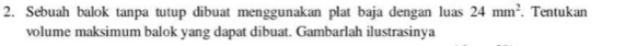 Sebuah balok tanpa tutup dibuat menggunakan plat baja dengan luas 24mm^2. Tentukan 
volume maksimum balok yang dapat dibuat. Gambarlah ilustrasinya