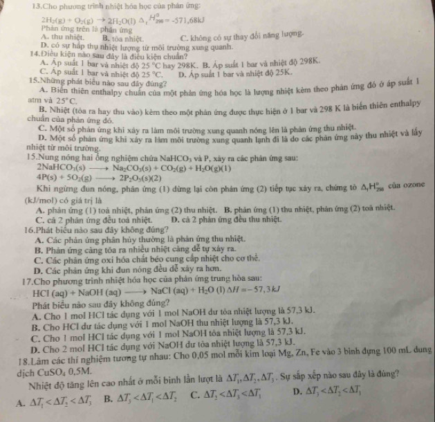 Cho phương trình nhiệt hóa học của phân ứng:
2H_2(g)+O_2(g)to 2H_2O(l)△ _1H_2^(o=-571,68kJ
Phản ứng trên là phản ứng
A. thu nhiệt. B. tôa nhiệt C. không có sự thay đổi năng lượng
D. có sự hấp thụ nhiệt lượng từ môi trường xung quanh.
14.Điêu kiện nào sau đây là điều kiện chuẩn?
A. Ấp suất 1 bar và nhiệt độ 25^circ)C hay 298K. B. Áp suất 1 bar và nhiệt độ 298K.
C. Áp suất 1 bar và nhiệt độ 25°C. D. Áp suất 1 bar và nhiệt độ 25K.
15.Những phát biểu nào sau đây đúng?
atm và A. Biên thiên enthalpy chuẩn của một phản ứng hóa học là lượng nhiệt kẻm theo phản ứng đó ở áp suất
25°C.
B. Nhiệt (tòa ra hay thu vào) kèm theo một phân ứng được thực hiện ở 1 bar và 298 K là biển thiên enthalpy
chuẩn của phản ứng đỏ.
C. Một số phản ứng khi xây ra làm môi trường xung quanh nóng lên là phản ứng thu nhiệt.
D. Một số phản ứng khi xây ra làm môi trường xung quanh lạnh đi là do các phán ứng này thu nhiệt và lầy
nhiệt từ môi trường.
15.Nung nóng hai ổng nghiệm chứa NaHCO_3 và P, xày ra các phản ứng sau:
2NaHCO_3(s)to Na_2CO_3(s)+CO_2(g)+H_2O(g)(l)
4P(s)+5O_2(g)to 2P_2O_5(s)(2)
Khi ngừng đun nóng, phăn ứng (1) dừng lại còn phản ứng (2) tiếp tục xáy ra, chứng tỏ △ _1H_(250)° của ozone
(kJ/mol) có giá trị là
A. phản ứng (1) toà nhiệt, phản ứng (2) thu nhiệt. B. phản ứng (1) thu nhiệt, phản ứng (2) toà nhiệt.
C. cả 2 phản ứng đều toả nhiệt. D. cả 2 phản ứng đều thu nhiệt.
16.Phát biểu nào sau đây không đúng?
A. Các phản ứng phân hủy thường là phản ứng thu nhiệt.
B. Phán ứng càng tóa ra nhiều nhiệt càng dễ tự xây ra.
C. Các phân ứng oxi hóa chất béo cung cấp nhiệt cho cơ thể,
D. Các phản ứng khi đun nóng đều dễ xây ra hơn.
17.Cho phương trình nhiệt hóa học của phản ứng trung hòa sau:
HCI(aq)+NaOH(aq)to NaCI(aq)+H_2O (1) △ H=-57,3kJ
Phát biểu nào sau đây không đúng?
A. Cho 1 mol HCl tác dụng với 1 mol NaOH dư tỏa nhiệt lượng là 57,3 kJ.
B. Cho HCl dư tác dụng với 1 mol NaOH thu nhiệt lượng là 57,3 kJ.
C. Cho 1 mol HCl tác dụng với 1 mol NaOH tỏa nhiệt lượng là 57,3 kJ.
D. Cho 2 mol HCl tác dụng với NaOH dư tòa nhiệt lượng là 57,3 kJ.
18.Lâm các thí nghiệm tương tự nhau: Cho 0,05 mol mỗi kim loại Mg, Zn, Fe vào 3 bình dựng 100 mL dung
dịch CuSO_40,5M.
Nhiệt độ tăng lên cao nhất ở mỗi bình lằn lượt là △ T_1,△ T_2,△ T_3. Sự sắp xếp nào sau đây là đùng?
A. △ T_1 B. △ T_3 C. △ T_2 D. △ T_3