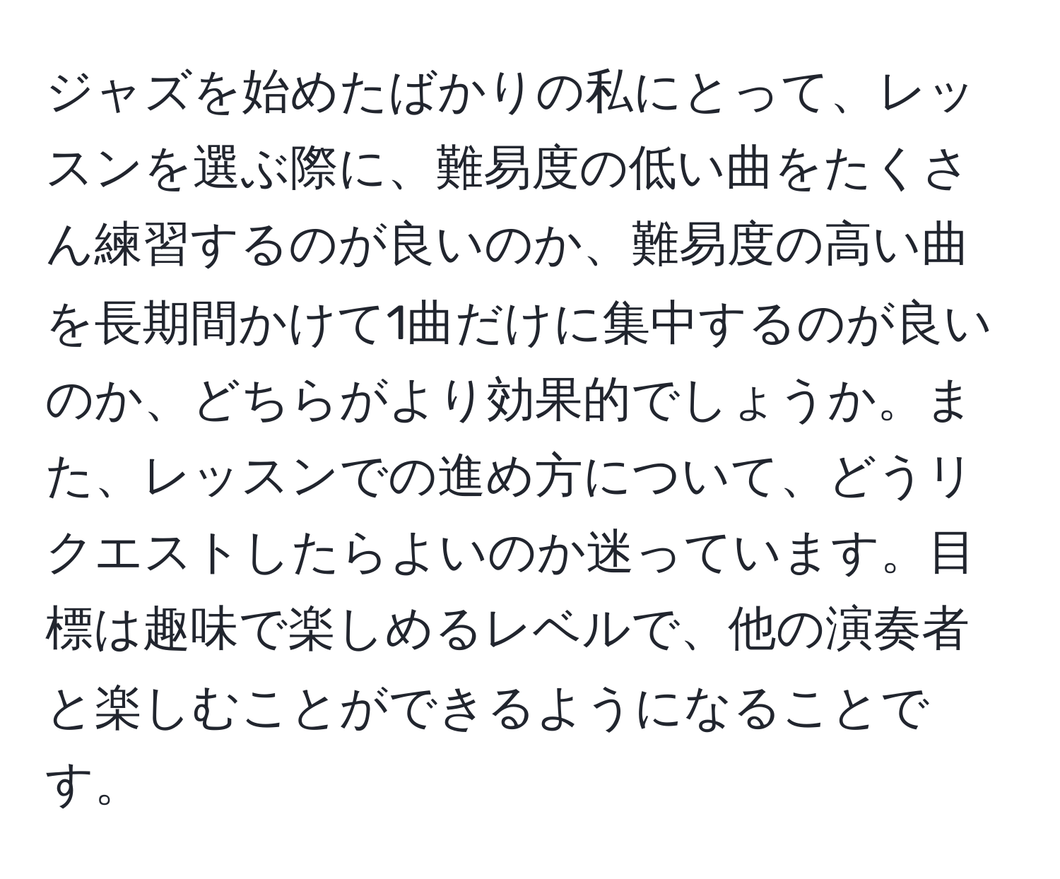 ジャズを始めたばかりの私にとって、レッスンを選ぶ際に、難易度の低い曲をたくさん練習するのが良いのか、難易度の高い曲を長期間かけて1曲だけに集中するのが良いのか、どちらがより効果的でしょうか。また、レッスンでの進め方について、どうリクエストしたらよいのか迷っています。目標は趣味で楽しめるレベルで、他の演奏者と楽しむことができるようになることです。