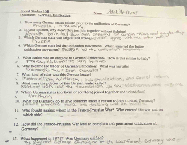 Social Studies 10 Name 
Questions: German Unification 
1. How many German states existed prior to the unification of Germany? 
2. In your opinion, why didn't they just join together without fighting? 
3. Which German state was largest and strongest? 
4. Which German state led the unification movement? Which state led the Italian 
unification movement? 
5. What nation was an obstacle to German Unification? How is this similar to Italy? 
6. Who became the leader of German Unification? What was his title? 
7. What kind of ruler was this German leader? 
8. What were the policies of this German leader called? 
9. Which German states (northern or southern) joined together and united firt? 
10. What did Bismarck do to give southern states a reason to join a united Germany? 
11. Who fought against whom in the Franco-Prussian War? Who entered the war and on 
which side? 
12. How did the Franco-Prussian War lead to complete and permanent unification of 
Germany? 
13. What happened in 1871? Was Germany unified?