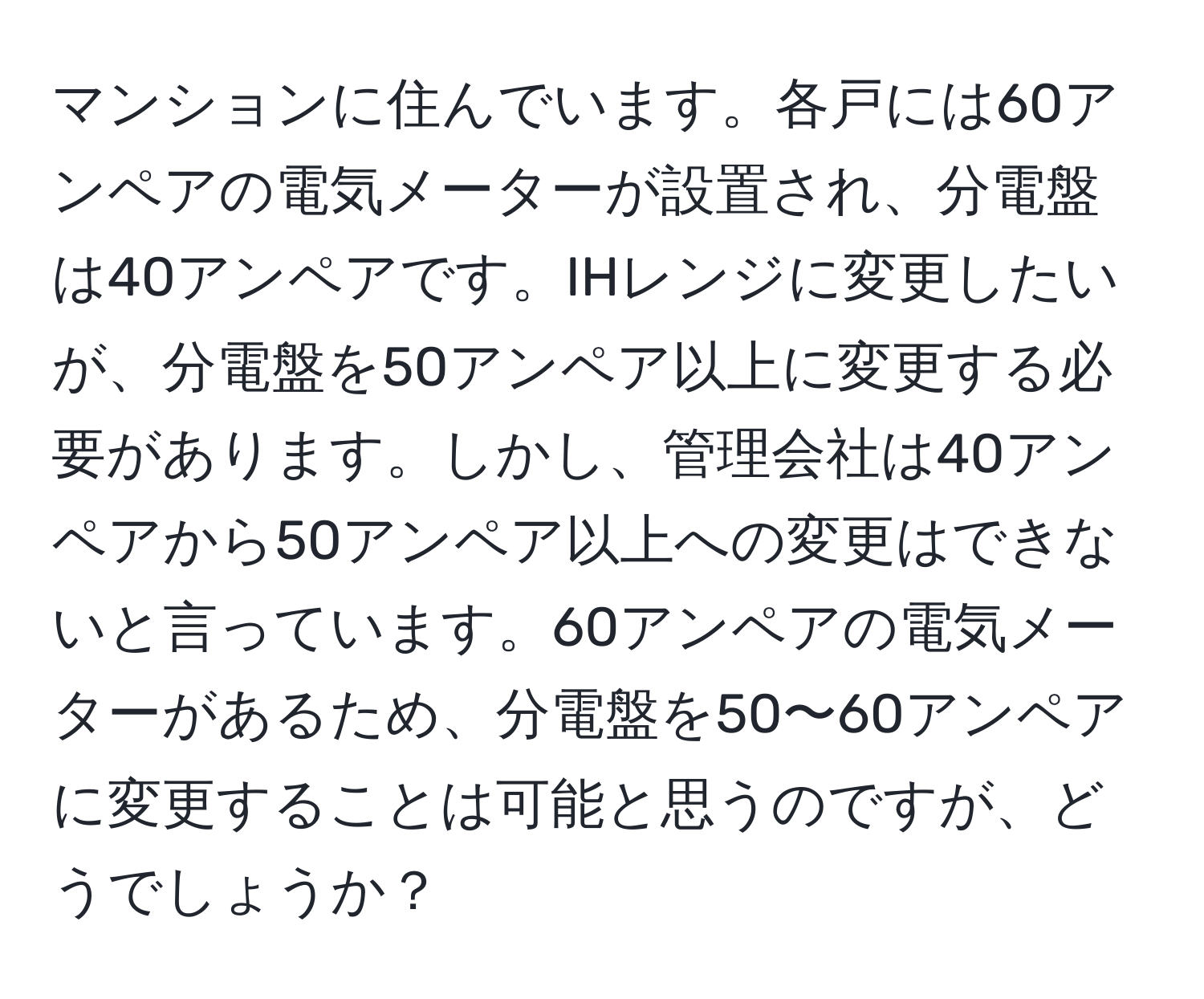 マンションに住んでいます。各戸には60アンペアの電気メーターが設置され、分電盤は40アンペアです。IHレンジに変更したいが、分電盤を50アンペア以上に変更する必要があります。しかし、管理会社は40アンペアから50アンペア以上への変更はできないと言っています。60アンペアの電気メーターがあるため、分電盤を50〜60アンペアに変更することは可能と思うのですが、どうでしょうか？