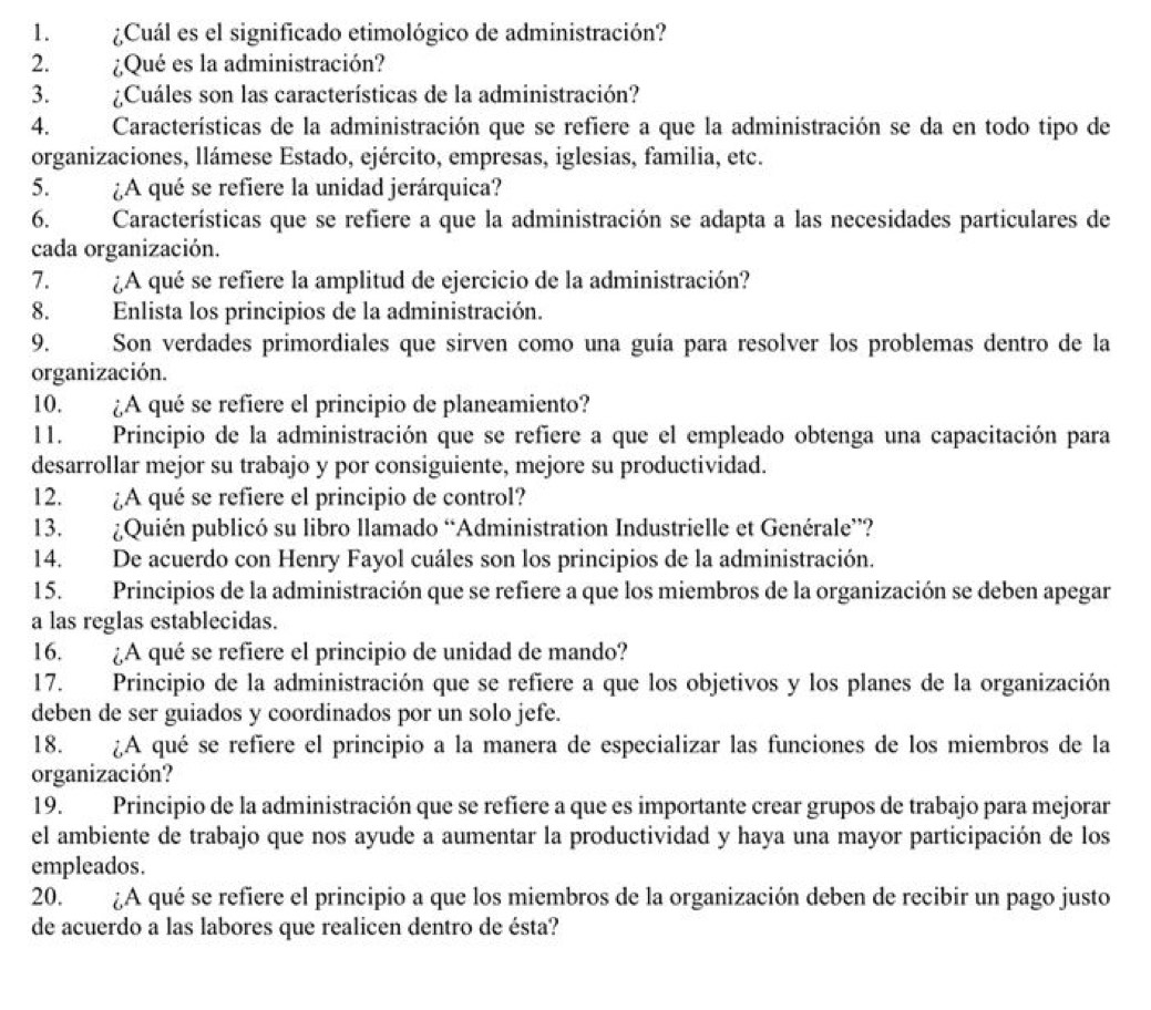 ¿Cuál es el significado etimológico de administración?
2. ¿Qué es la administración?
3. ¿Cuáles son las características de la administración?
4. Características de la administración que se refiere a que la administración se da en todo tipo de
organizaciones, llámese Estado, ejército, empresas, iglesias, familia, etc.
5. ¿A qué se refiere la unidad jerárquica?
6. Características que se refiere a que la administración se adapta a las necesidades particulares de
cada organización.
7. ¿A qué se refiere la amplitud de ejercicio de la administración?
8. Enlista los principios de la administración.
9. Son verdades primordiales que sirven como una guía para resolver los problemas dentro de la
organización.
10. ¿A qué se refiere el principio de planeamiento?
11. Principio de la administración que se refiere a que el empleado obtenga una capacitación para
desarrollar mejor su trabajo y por consiguiente, mejore su productividad.
12. ¿A qué se refiere el principio de control?
13.  ¿Quién publicó su libro llamado “Administration Industrielle et Genérale”?
14. De acuerdo con Henry Fayol cuáles son los principios de la administración.
15. Principios de la administración que se refiere a que los miembros de la organización se deben apegar
a las reglas establecidas.
16. ¿A qué se refiere el principio de unidad de mando?
17. Principio de la administración que se refiere a que los objetivos y los planes de la organización
deben de ser guiados y coordinados por un solo jefe.
18. ¿A qué se refiere el principio a la manera de especializar las funciones de los miembros de la
organización?
19. Principio de la administración que se refiere a que es importante crear grupos de trabajo para mejorar
el ambiente de trabajo que nos ayude a aumentar la productividad y haya una mayor participación de los
empleados.
20. ¿A qué se refiere el principio a que los miembros de la organización deben de recibir un pago justo
de acuerdo a las labores que realicen dentro de ésta?