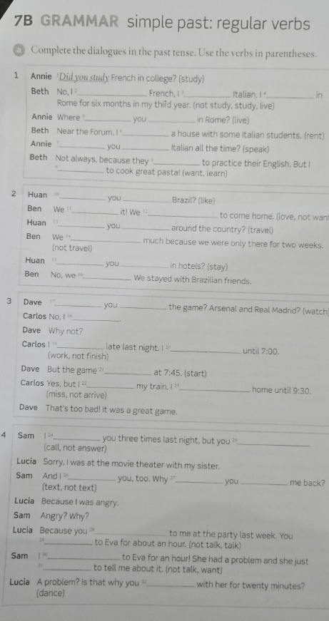 7B GRAMMAR simple past: regular verbs
Complete the dialogues in the past tense. Use the verbs in parentheses.
1 Annie 'Did you study French in college? (study)
Beth No, l_ French, I_ Italian. I _in
Rome for six months in my thifd year. (not study, study, live)
Annie Where _you _in Rome? (live)
Beth Near the Forum. I _a house with some Italian students. (rent)
Annie_ you _Italian all the time? (speak)
Beth Not always, because they _to practice their English. But I
_to cook great pasta! (want, learn)
_
2 Huan _you _Brazil? (like)
Ben We _it! We _to come home. (love, not wan
Huan _you_ around the country? (travel)
Ben We _much because we were only there for two weeks.
(not travel)
Huan_ you _in hotels? (stay)
Ben No, we '' _We stayed with Brazilian friends.
_
3 Dave_ you _the game? Arsenal and Real Madrid? (watch
Carlos NO.1^(11)
Dave Why not?
Carlos | _late last night. I _until 7:00.
(work, not finish)
Dave But the game _at 7:45. (start)
Carlos Yes, but 22 _my train 1^2 _home until 9:30.
(miss, not arrive)
Dave That's too bad! It was a great game.
4 Sam 1^(24) _ you three times last night, but you '_
(call, not answer)
Lucia Sorry. I was at the movie theater with my sister.
Sam And x≥slant 0 _you, too. Why _you _me back?
(text, not text)
Lucia Because I was angry.
Sam Angry? Why?
Lucia Because you _to me at the party last week. You
2^0 _to Eva for about an hour. (not talk, talk)
Sam |^b _to Eva for an hour! She had a problem and she just
31_ to tell me about it. (not talk, want)
Lucia A problem? Is that why you _with her for twenty minutes?
(dance)