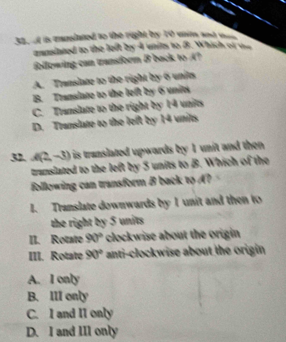 is cunslated to the right by 10 unitm and whem
munslated to the left by 4 units to widehat JN Which of the
following can transform B back to A?
A. Translate to the right by 6 units
B. Translate to the left by 6 units
C. Translate to the right by 14 units
D. Translate to the left by 14 units
32. A (2,-3) is translated upwards by 1 unit and then
translated to the left by 5 units to B. Which of the
following can transform B back to A?
I. Translate downwards by I unit and then to
the right by 5 units
II. Rotate 90° clockwise about the origin 
III. Rotate 90° anti-clockwise about the origin
A. I only
B. III only
C. I and II only
D. I and III only