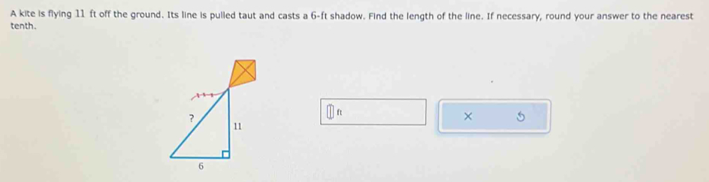 A kite is flying 11 ft off the ground. Its line is pulled taut and casts a 6-ft shadow. Find the length of the line. If necessary, round your answer to the nearest 
tenth. 
×