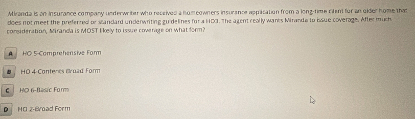 Miranda is an insurance company underwriter who received a homeowners insurance application from a long-time client for an older home that
does not meet the preferred or standard underwriting guidelines for a HO3. The agent really wants Miranda to issue coverage. After much
consideration, Miranda is MOST likely to issue coverage on what form?
A HO 5 -Comprehensive Form
HO 4 -Contents Broad Form
C HO 6 -Basic Form
D HO 2 -Broad Form