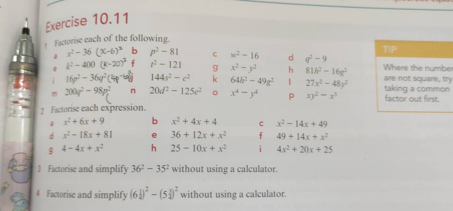 ↑ Factorise each of the following. 
a x^2-36
b p^2-81
TIP 
C w^2-16 d q^2-9
e k^2-400
f t^2-121
g x^2-y^2
h 81h^2-16g^2
Where the numbe 
i 16p^2-36q^2
144s^2-c^2 k 64h^2-49g^2 | 27x^2-48y^2
are not square, try 
m 200q^2-98p^2, n 20d^2-125e^2
x^4-y^4
taking a common 
p xy^2-x^3
factor out first. 
2 Factorise each expression. 
a x^2+6x+9
b x^2+4x+4
C x^2-14x+49
d x^2-18x+81
e 36+12x+x^2
f 49+14x+x^2
g 4-4x+x^2
h 25-10x+x^2
i 4x^2+20x+25
3 Factorise and simplify 36^2-35^2 without using a calculator. 
4 Factorise and simplify (6 1/4 )^2-(5 3/4 )^2 without using a calculator.