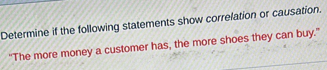 Determine if the following statements show correlation or causation. 
“The more money a customer has, the more shoes they can buy.”