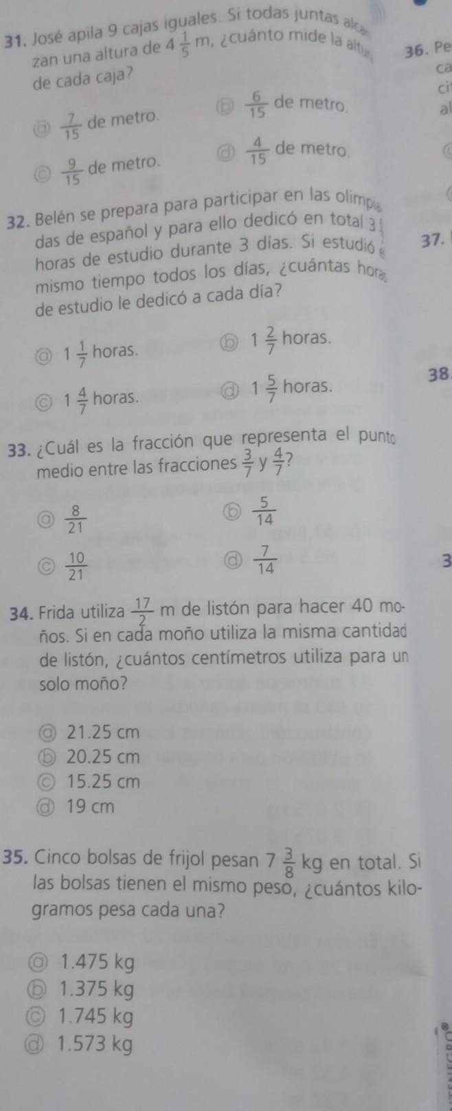 José apila 9 cajas iguales. Si todas juntas alc
zan una altura de 4 1/5 m a acuánto mide la altur 36. Pe
de cada caja?
Ca
ci
 6/15  de metro. al
 7/15  de metro.
 9/15  de metro.  4/15  de metro.
to
32. Belén se prepara para participar en las olimpa
das de español y para ello dedicó en total 3 3
horas de estudio durante 3 días. Si estudió 37.
mismo tiempo todos los días, ¿cuántas hor
de estudio le dedicó a cada día?
a 1 1/7  horas.
1 2/7  horas.
^circ  
38
1 4/7 horas.
1 5/7  horas.
33. ¿Cuál es la fracción que representa el punto
medio entre las fracciones  3/7  y  4/7  7
 8/21 
 5/14 
 10/21 
 7/14 
3
34. Frida utiliza  17/2 m de listón para hacer 40 mo-
ños. Si en cada moño utiliza la misma cantidad
de listón, ¿cuántos centímetros utiliza para un
solo moño?
@ 21.25 cm
⑥ 20.25 cm
15.25 cm
③ 19 cm
35. Cinco bolsas de frijol pesan 7 3/8 kg en total. Si
las bolsas tienen el mismo peso, ¿cuántos kilo-
gramos pesa cada una?
◎ 1.475 kg
ⓑ 1.375 kg
◎ 1.745 kg
@ 1.573 kg