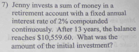 Jenny invests a sum of money in a 
retirement account with a fixed annual 
interest rate of 2% compounded 
continuously. After 13 years, the balance 
reaches $10,559.60. What was the 
amount of the initial investment?