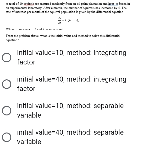 A total of 10 squirels are captured randomly from an oil palm plantation and kept to breed in
an experimental laboratory. After a month, the number of squirrels has increased by 5. The
rate of increase per month of the squirrel population is given by the differential equation
 dx/dt =kx(40-x), 
Where x in terms of and k is a constant.
From the problem above, what is the initial value and method to solve this differential
equation?
initial value =10 , method: integrating
factor
initial value =40 , method: integrating
factor
initial value =10 , method: separable
variable
initial value =40 , method: separable
variable